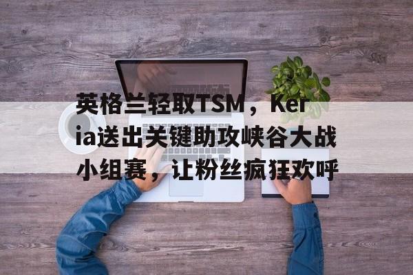 包含英格兰轻取TSM,Keria送出关键助攻峡谷大战小组赛,让粉丝疯狂欢呼的词条 包含英格兰轻取TSM,Keria送出关键助攻峡谷大战小组赛,让粉丝疯狂欢呼的词条